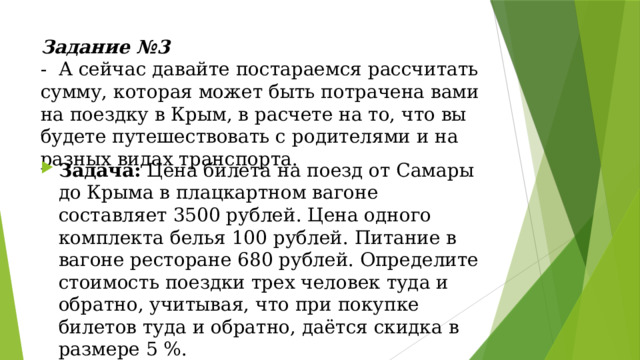 Задание №3  - А сейчас давайте постараемся рассчитать сумму, которая может быть потрачена вами на поездку в Крым, в расчете на то, что вы будете путешествовать с родителями и на разных видах транспорта.   Задача: Цена билета на поезд от Самары до Крыма в плацкартном вагоне составляет 3500 рублей. Цена одного комплекта белья 100 рублей. Питание в вагоне ресторане 680 рублей. Определите стоимость поездки трех человек туда и обратно, учитывая, что при покупке билетов туда и обратно, даётся скидка в размере 5 %. 