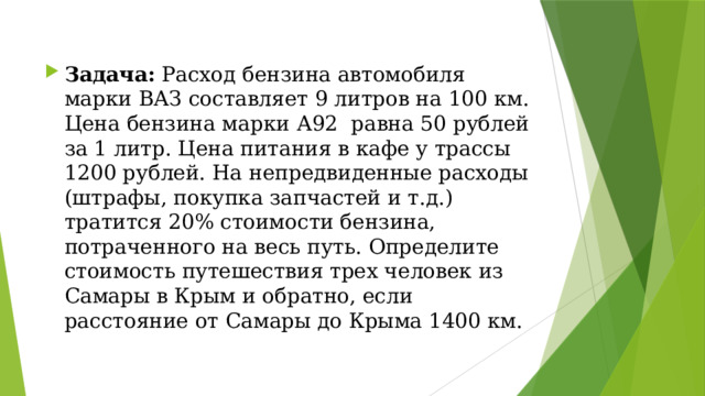 Задача: Расход бензина автомобиля марки ВАЗ составляет 9 литров на 100 км. Цена бензина марки А92 равна 50 рублей за 1 литр. Цена питания в кафе у трассы 1200 рублей. На непредвиденные расходы (штрафы, покупка запчастей и т.д.) тратится 20% стоимости бензина, потраченного на весь путь. Определите стоимость путешествия трех человек из Самары в Крым и обратно, если расстояние от Самары до Крыма 1400 км. 