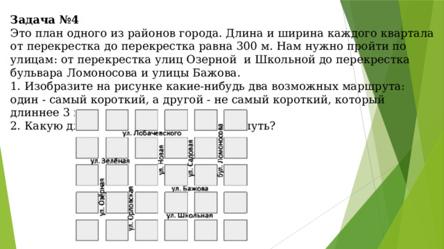 Задача №4  Это план одного из районов города. Длина и ширина каждого квартала от перекрестка до перекрестка равна 300 м. Нам нужно пройти по улицам: от перекрестка улиц Озерной и Школьной до перекрестка бульвара Ломоносова и улицы Бажова.  1. Изобразите на рисунке какие-нибудь два возможных маршрута: один - самый короткий, а другой - не самый короткий, который длиннее 3 км.  2. Какую длину имеет самый короткий путь?   