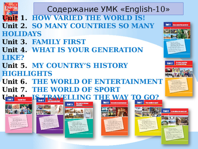 Содержание УМК «English- 10 » Unit 1.   HOW VARIED THE WORLD IS! Unit 2.  SO MANY COUNTRIES SO MANY HOLIDAYS Unit 3.  FAMILY FIRST Unit 4.  WHAT IS YOUR GENERATION LIKE? Unit 5.  MY COUNTRY’S HISTORY HIGHLIGHTS Unit 6.  THE WORLD OF ENTERTAINMENT Unit 7. THE WORLD OF SPORT Unit 8.  IS TRAVELLING THE WAY TO GO? 