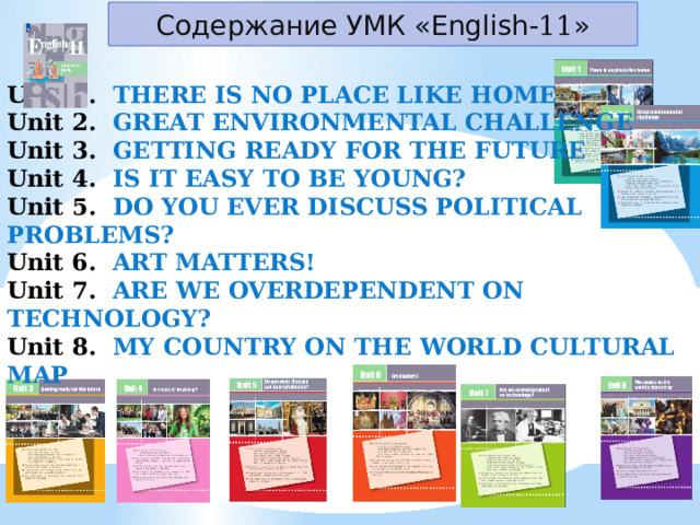 Содержание УМК «English- 11 » Unit 1.  THERE IS NO PLACE LIKE HOME Unit 2.  GREAT ENVIRONMENTAL CHALLENGE Unit 3.  GETTING READY FOR THE FUTURE Unit 4. IS IT EASY TO BE YOUNG? Unit 5.  DO YOU EVER DISCUSS POLITICAL PROBLEMS? Unit 6.  ART MATTERS! Unit 7. ARE WE OVERDEPENDENT ON TECHNOLOGY? Unit 8.  MY COUNTRY ON THE WORLD CULTURAL MAP 