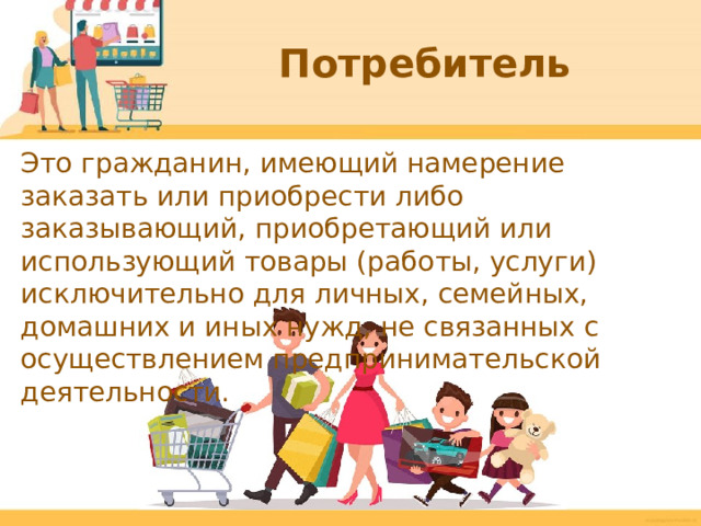 Потребитель Это гражданин, имеющий намерение заказать или приобрести либо заказывающий, приобретающий или использующий товары (работы, услуги) исключительно для личных, семейных, домашних и иных нужд, не связанных с осуществлением предпринимательской деятельности.  