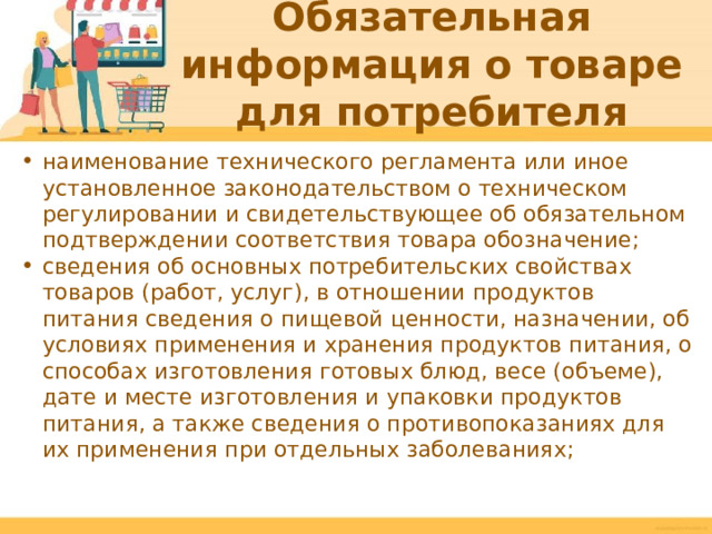 Обязательная информация о товаре для потребителя наименование технического регламента или иное установленное законодательством о техническом регулировании и свидетельствующее об обязательном подтверждении соответствия товара обозначение; сведения об основных потребительских свойствах товаров (работ, услуг), в отношении продуктов питания сведения о пищевой ценности, назначении, об условиях применения и хранения продуктов питания, о способах изготовления готовых блюд, весе (объеме), дате и месте изготовления и упаковки продуктов питания, а также сведения о противопоказаниях для их применения при отдельных заболеваниях;  