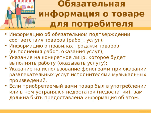 Обязательная информация о товаре для потребителя Информацию об обязательном подтверждении соответствия товаров (работ, услуг); Информацию о правилах продажи товаров (выполнения работ, оказания услуг); Указание на конкретное лицо, которое будет выполнять работу (оказывать услугу); Указание на использование фонограмм при оказании развлекательных услуг исполнителями музыкальных произведений. Если приобретаемый вами товар был в употреблении или в нем устранялся недостаток (недостатки), вам должна быть предоставлена информация об этом.  