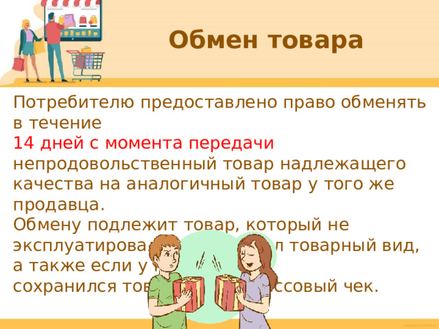 Обмен товара Потребителю предоставлено право обменять в течение 14 дней с момента передачи непродовольственный товар надлежащего качества на аналогичный товар у того же продавца. Обмену подлежит товар, который не эксплуатировался и сохранил товарный вид, а также если у потребителя сохранился товарный или кассовый чек.  