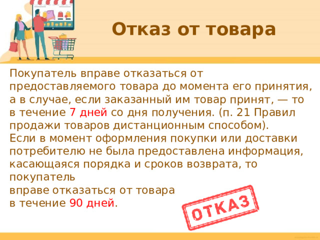Отказ от товара Покупатель вправе отказаться от предоставляемого товара до момента его принятия, а в случае, если заказанный им товар принят, — то в течение 7 дней со дня получения. (п. 21 Правил продажи товаров дистанционным способом). Если в момент оформления покупки или доставки потребителю не была предоставлена информация, касающаяся порядка и сроков возврата, то покупатель вправе отказаться от товара в течение 90 дней .  