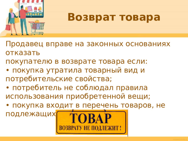 Возврат товара Продавец вправе на законных основаниях отказать покупателю в возврате товара если: • покупка утратила товарный вид и потребительские свойства; • потребитель не соблюдал правила использования приобретенной вещи; • покупка входит в перечень товаров, не подлежащих возврату.  