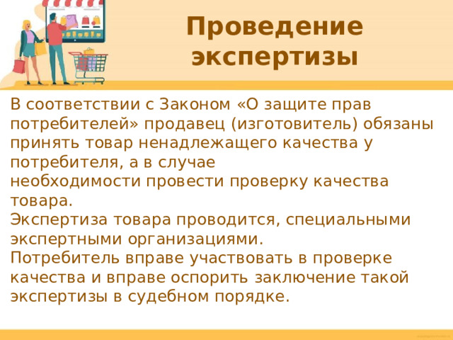 Проведение экспертизы В соответствии с Законом «О защите прав потребителей» продавец (изготовитель) обязаны принять товар ненадлежащего качества у потребителя, а в случае необходимости провести проверку качества товара. Экспертиза товара проводится, специальными экспертными организациями. Потребитель вправе участвовать в проверке качества и вправе оспорить заключение такой экспертизы в судебном порядке.  