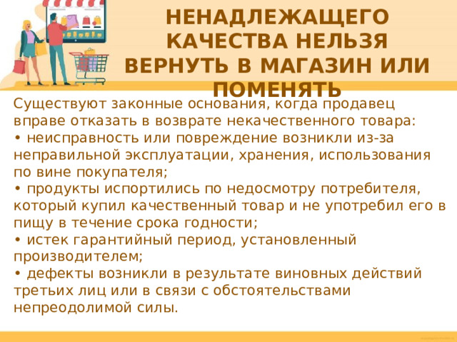 КАКИЕ ТОВАРЫ НЕНАДЛЕЖАЩЕГО КАЧЕСТВА НЕЛЬЗЯ ВЕРНУТЬ В МАГАЗИН ИЛИ ПОМЕНЯТЬ Существуют законные основания, когда продавец вправе отказать в возврате некачественного товара: • неисправность или повреждение возникли из-за неправильной эксплуатации, хранения, использования по вине покупателя; • продукты испортились по недосмотру потребителя, который купил качественный товар и не употребил его в пищу в течение срока годности; • истек гарантийный период, установленный производителем; • дефекты возникли в результате виновных действий третьих лиц или в связи с обстоятельствами непреодолимой силы.  