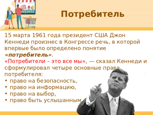 Потребитель 15 марта 1961 года президент США Джон Кеннеди произнес в Конгрессе речь, в которой впервые было определено понятие «потребитель» . «Потребители – это все мы» ,  — сказал Кеннеди и сформулировал четыре основные права потребителя: право на безопасность, право на информацию, право на выбор, право быть услышанным.  