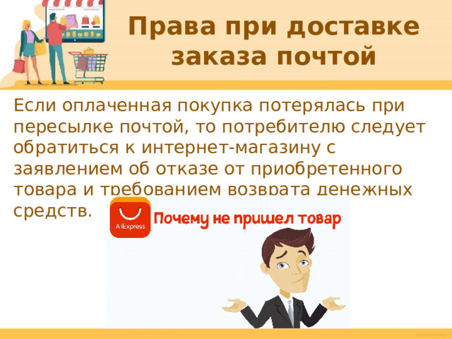 Права при доставке заказа почтой Если оплаченная покупка потерялась при пересылке почтой, то потребителю следует обратиться к интернет-магазину с заявлением об отказе от приобретенного товара и требованием возврата денежных средств.  