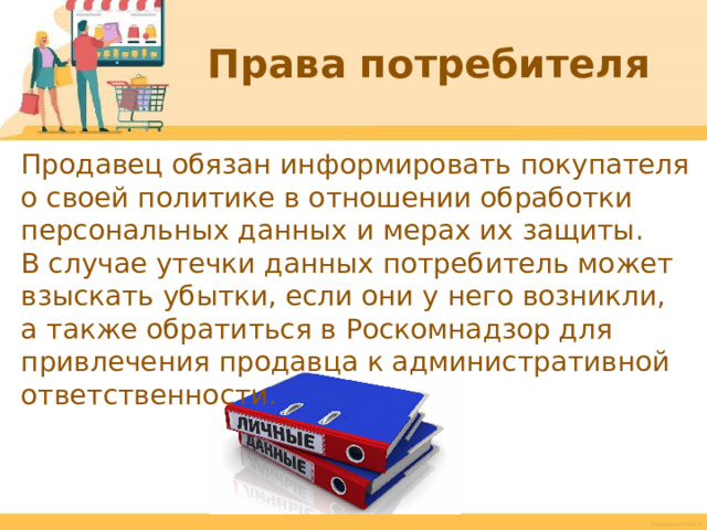 Права потребителя Продавец обязан информировать покупателя о своей политике в отношении обработки персональных данных и мерах их защиты. В случае утечки данных потребитель может взыскать убытки, если они у него возникли, а также обратиться в Роскомнадзор для привлечения продавца к административной ответственности.  