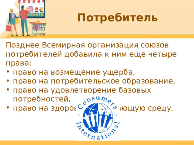Потребитель Позднее Всемирная организация союзов потребителей добавила к ним еще четыре права: право на возмещение ущерба, право на потребительское образование, право на удовлетворение базовых потребностей, право на здоровую окружающую среду.  
