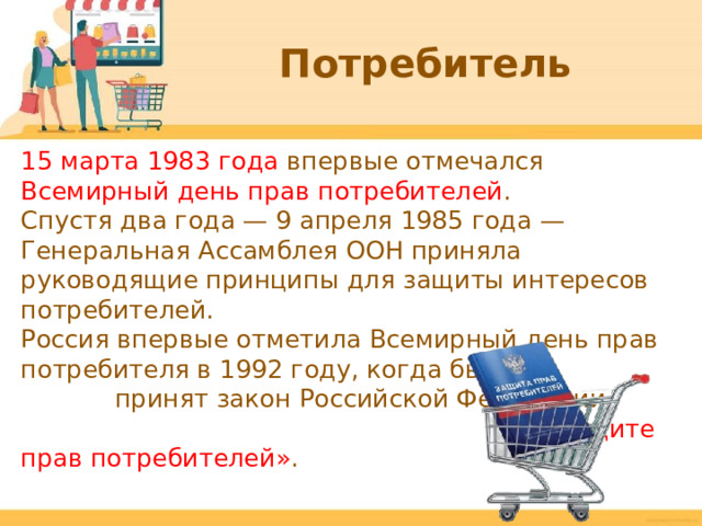 Потребитель 15 марта 1983 года впервые отмечался Всемирный день прав потребителей . Спустя два года — 9 апреля 1985 года — Генеральная Ассамблея ООН приняла руководящие принципы для защиты интересов потребителей. Россия впервые отметила Всемирный день прав потребителя в 1992 году, когда был принят закон Российской Федерации «О защите прав потребителей» .  