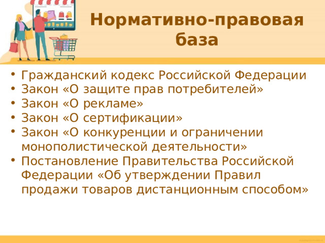 Нормативно-правовая база Гражданский кодекс Российской Федерации Закон «О защите прав потребителей» Закон «О рекламе» Закон «О сертификации» Закон «О конкуренции и ограничении монополистической деятельности» Постановление Правительства Российской Федерации «Об утверждении Правил продажи товаров дистанционным способом»  