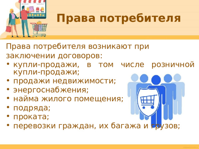Права потребителя Права потребителя возникают при заключении договоров: купли-продажи, в том числе розничной купли-продажи; продажи недвижимости; энергоснабжения; найма жилого помещения; подряда; проката; перевозки граждан, их багажа и грузов;  