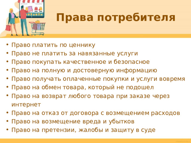 Права потребителя Право платить по ценнику Право не платить за навязанные услуги Право покупать качественное и безопасное Право на полную и достоверную информацию Право получать оплаченные покупки и услуги вовремя Право на обмен товара, который не подошел Право на возврат любого товара при заказе через интернет Право на отказ от договора с возмещением расходов Право на возмещение вреда и убытков Право на претензии, жалобы и защиту в суде  