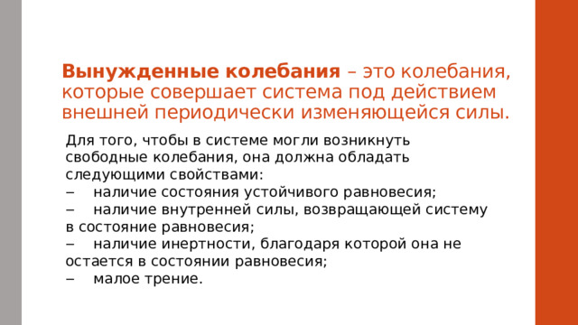 Вынужденные колебания – это колебания, которые совершает система под действием внешней периодически изменяющейся силы. Для того, чтобы в системе могли возникнуть свободные колебания, она должна обладать следующими свойствами:  ‒    наличие состояния устойчивого равновесия;  ‒    наличие внутренней силы, возвращающей систему в состояние равновесия;   ‒    наличие инертности, благодаря которой она не остается в состоянии равновесия;   ‒    малое трение. 