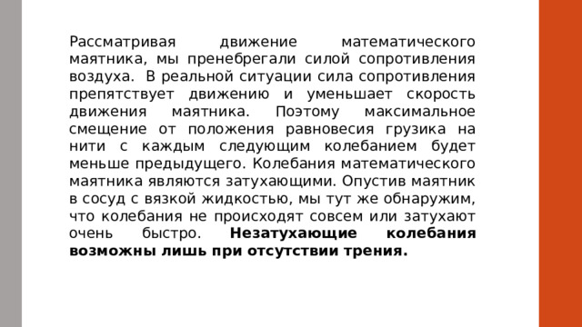 Рассматривая движение математического маятника, мы пренебрегали силой сопротивления воздуха.  В реальной ситуации сила сопротивления препятствует движению и уменьшает скорость движения маятника. Поэтому максимальное смещение от положения равновесия грузика на нити с каждым следующим колебанием будет меньше предыдущего. Колебания математического маятника являются затухающими. Опустив маятник в сосуд с вязкой жидкостью, мы тут же обнаружим, что колебания не происходят совсем или затухают очень быстро. Незатухающие колебания возможны лишь при отсутствии трения. 