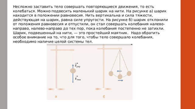 Несложно заставить тело совершать повторяющиеся движения, то есть колебаться. Можно подвесить маленький шарик на нити. На рисунке а) шарик находится в положении равновесия. Нить вертикальна и сила тяжести, действующая на шарик, равна силе упругости. На рисунке б) шарик отклонили от положения равновесия и отпустили, он стал совершать колебания налево-направо, налево-направо до тех пор, пока колебания постепенно не затихли. Шарик, подвешенный на нити, — это простейший маятник.  Надо обратить особое внимание на то, что для того, чтобы тело совершало колебания, необходимо наличие целой системы тел.  