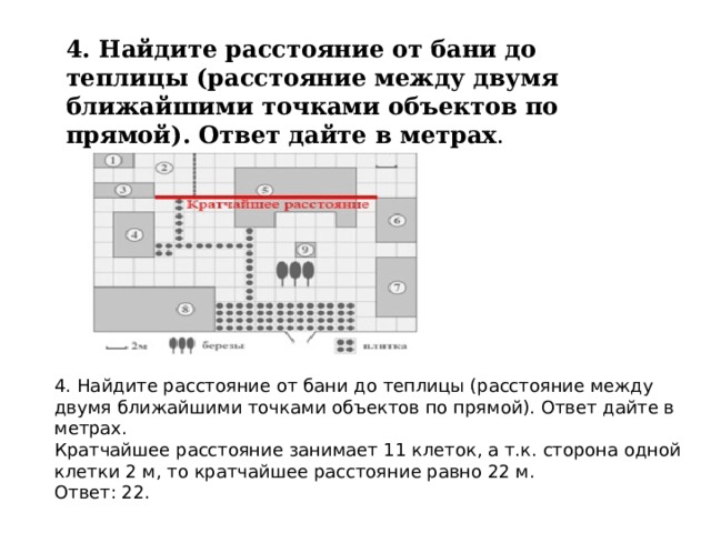 4. Найдите расстояние от бани до теплицы (расстояние между двумя ближайшими точками объектов по прямой). Ответ дайте в метрах . 4. Найдите расстояние от бани до теплицы (расстояние между двумя ближайшими точками объектов по прямой). Ответ дайте в метрах. Кратчайшее расстояние занимает 11 клеток, а т.к. сторона одной клетки 2 м, то кратчайшее расстояние равно 22 м. Ответ: 22. 