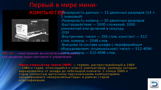 Первый в мире мини-компьютер -Разрядность данных — 15 двоичных разрядов (14 + 1 знаковый) -Разрядность команд — 20 двоичных разрядов -Быстродействие — 5000 сложений, 1000 умножений или делений в секунду. -ОЗУ -Внутреннее: чисел — 256 слов, констант — 512 слов, команд — 2048 слов. -Внешнее (в составе шкафа с периферийным оборудованием, опциональное): чисел — 512-4096 слов, команд — 512-4096 слов. УМ1-НХ  — электронная вычислительная машина для решения задач контроля и управления. Мини-компью́тер (мини-ЭВМ)   — термин, распространённый в 1960—1980-х годах, относящийся к классу компьютеров, размеры которых варьировались от шкафа до небольшой комнаты. С конца 1980-х годов полностью вытеснены персональными компьютерами, называвшимися «микрокомпьютеры» в рамках старой классификации. 