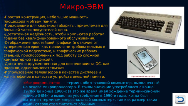 Микро-ЭВМ -Простая конструкция, небольшие мощность процессора и объём памяти. -Подходящие для квартиры габариты, приемлемая для большей части покупателей цена. -Достаточная надёжность, чтобы компьютер работал годами без квалифицированного обслуживания. -Отображение простейшей графики (в отличие от суперкомпьютеров, как правило не требовательных к графической подсистеме, и графических рабочих станций, приспособленных под работу со сложной компьютерной графикой). -Достаточно дружественная для неспециалиста ОС, как правило, однопользовательская. -Использование телевизоров в качестве дисплеев и магнитофонов в качестве устройств внешней памяти. «Микрокомпью́тер» — термин, обозначавший компьютер, выполненный на основе микропроцессора. В таком значении употреблялся с конца 1970-х до конца 1980-х (в это же время имел хождение термин-синоним «микро-ЭВМ») и вышел из употребления в 1990-е годы, когда был вытеснен термином «персональный компьютер», так как размер таких компьютеров стал считаться обычным. 
