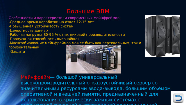 Большие ЭВМ Особенности и характеристики современных мейнфреймов: -Среднее время наработки на отказ 12-15 лет -Повышенная устойчивость систем -Целостность данных -Рабочая нагрузка 80-95 % от их пиковой производительности -Пропускная способность высочайшая -Масштабирование мейнфреймов может быть как вертикальным, так и горизонтальным  -Защита Мейнфре́йм — большой универсальный высокопроизводительный отказоустойчивый сервер со значительными ресурсами ввода-вывода, большим объёмом оперативной и внешней памяти, предназначенный для использования в критически важных системах с интенсивной пакетной и оперативной транзакционной обработкой. 