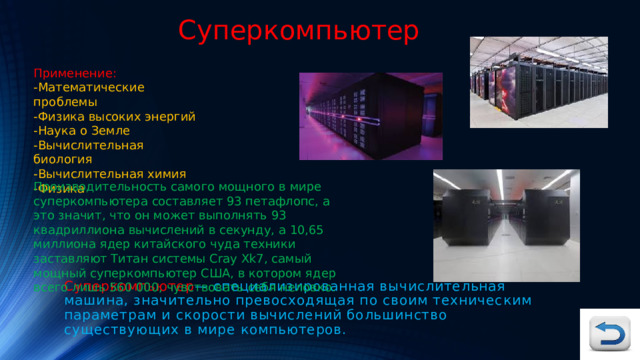 Суперкомпьютер Применение: -Математические проблемы -Физика высоких энергий -Наука о Земле -Вычислительная биология -Вычислительная химия -Физика Производительность самого мощного в мире суперкомпьютера составляет 93 петафлопс, а это значит, что он может выполнять 93 квадриллиона вычислений в секунду, а 10,65 миллиона ядер китайского чуда техники заставляют Титан системы Cray Xk7, самый мощный суперкомпьютер США, в котором ядер всего лишь 560 000, чувствовать себя неловко. Суперкомпьютер — специализированная вычислительная машина, значительно превосходящая по своим техническим параметрам и скорости вычислений большинство существующих в мире компьютеров. 