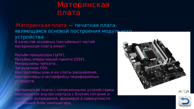 Материнская плата  Материнская плата — печатная плата, являющаяся основой построения модульного устройства В качестве основных (несъёмных) частей материнская плата имеет: Разъём процессора (ЦПУ), Разъёмы оперативной памяти (ОЗУ), Микросхемы чипсета , Загрузочное ПЗУ, Контроллеры шин и их слоты расширения, Контроллеры и интерфейсы периферийных устройств. Материнская плата с сопряженными устройствами монтируется внутри корпуса с блоком питания и системой охлаждения, формируя в совокупности системный блок компьютера. 