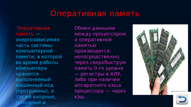 Оперативная память  Оперативная память — энергозависимая часть системы компьютерной памяти, в которой во время работы компьютера хранится выполняемый машинный код (программы), а также входные, выходные и промежуточные данные, обрабатываемые процессором. Обмен данными между процессором и оперативной памятью производится: непосредственно; через сверхбыструю память 0-го уровня — регистры в АЛУ, либо при наличии аппаратного кэша процессора — через кэш. 