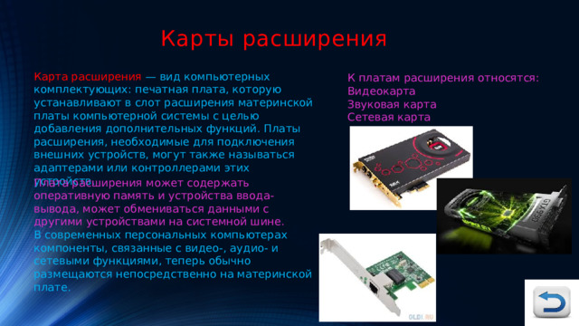 Карты расширения Карта расширения — вид компьютерных комплектующих: печатная плата, которую устанавливают в слот расширения материнской платы компьютерной системы с целью добавления дополнительных функций. Платы расширения, необходимые для подключения внешних устройств, могут также называться адаптерами или контроллерами этих устройств. К платам расширения относятся: Видеокарта Звуковая карта Сетевая карта Плата расширения может содержать оперативную память и устройства ввода-вывода, может обмениваться данными с другими устройствами на системной шине. В современных персональных компьютерах компоненты, связанные с видео-, аудио- и сетевыми функциями, теперь обычно размещаются непосредственно на материнской плате. 