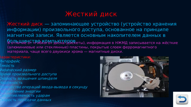 Жесткий диск Жесткий диск — запоминающее устройство (устройство хранения информации) произвольного доступа, основанное на принципе магнитной записи. Является основным накопителем данных в большинстве компьютеров. В отличие от «гибкого» диска (дискеты), информация в НЖМД записывается на жёсткие (алюминиевые или стеклянные) пластины, покрытые слоем ферромагнитного материала, чаще всего двуокиси хрома — магнитные диски. Характеристики: Интерфейс Ёмкость Физический размер Время произвольного доступа Скорость вращения шпинделя Надёжность Количество операций ввода-вывода в секунду Потребление энергии Сопротивляемость ударам   Скорость передачи данных 