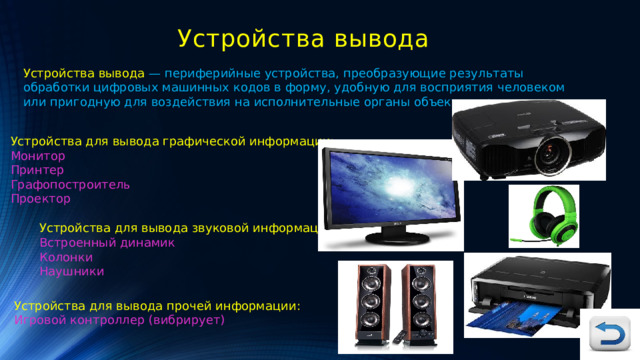 Устройства вывода Устройства вывода — периферийные устройства, преобразующие результаты обработки цифровых машинных кодов в форму, удобную для восприятия человеком или пригодную для воздействия на исполнительные органы объекта управления. Устройства для вывода графической информации: Монитор Принтер Графопостроитель Проектор Устройства для вывода звуковой информации: Встроенный динамик Колонки Наушники Устройства для вывода прочей информации: Игровой контроллер (вибрирует) 