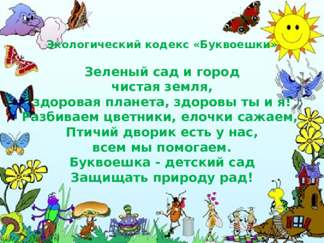 Экологический кодекс «Буквоешки»   Зеленый сад и город  чистая земля,  здоровая планета, здоровы ты и я!  Разбиваем цветники, елочки сажаем,  Птичий дворик есть у нас,  всем мы помогаем.  Буквоешка - детский сад  Защищать природу рад! 