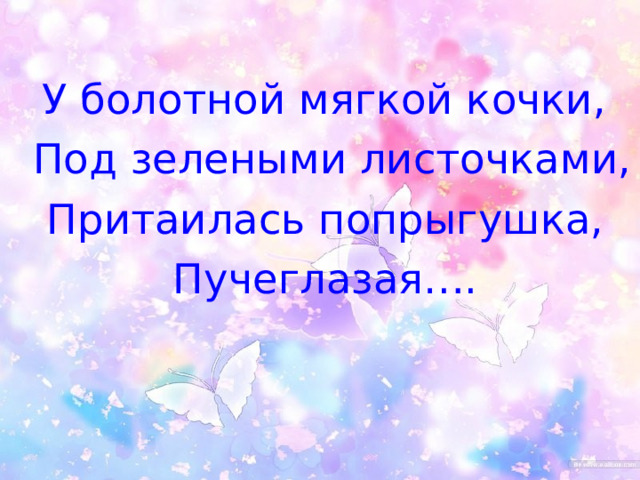  У болотной мягкой кочки,  Под зелеными листочками,  Притаилась попрыгушка,  Пучеглазая…. 
