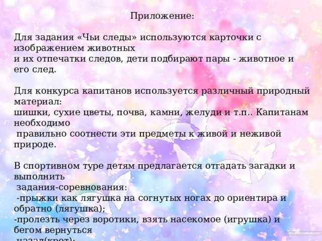 Приложение: Для задания «Чьи следы» используются карточки с изображением животных и их отпечатки следов, дети подбирают пары - животное и его след. Для конкурса капитанов используется различный природный материал: шишки, сухие цветы, почва, камни, желуди и т.п.. Капитанам необходимо  правильно соотнести эти предметы к живой и неживой природе. В спортивном туре детям предлагается отгадать загадки и выполнить  задания-соревнования:  -прыжки как лягушка на согнутых ногах до ориентира и обратно (лягушка); -пролезть через воротики, взять насекомое (игрушка) и бегом вернуться  назад(крот); -прыжки с кочки на кочку до ориентира и обратно (болото). Для музыкальной паузы подбирается веселая песенка, под которую дети изображают движения различных зверушек (прыгают, как зайчики; идут, как косолапые мишки; поднимают ноги как цапли и т.п.. 
