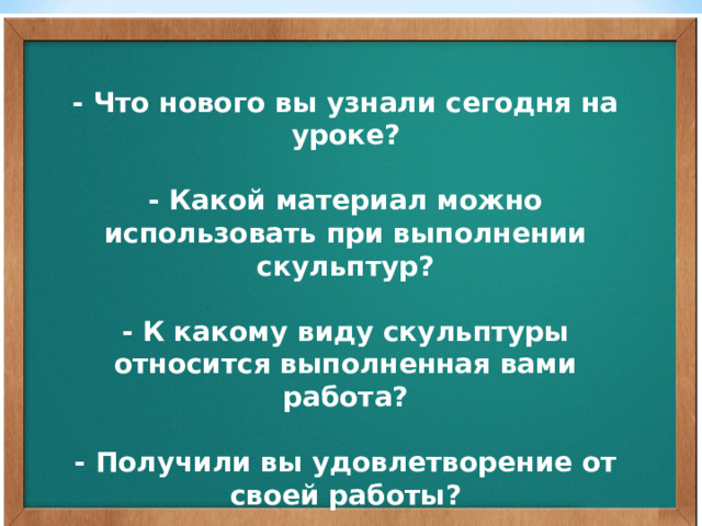 - Что нового вы узнали сегодня на уроке?   - Какой материал можно использовать при выполнении скульптур?   - К какому виду скульптуры относится выполненная вами работа?   - Получили вы удовлетворение от своей работы? 