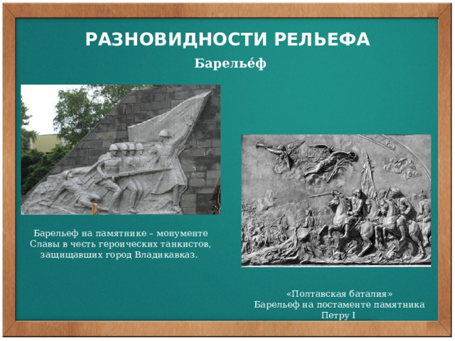 РАЗНОВИДНОСТИ РЕЛЬЕФА  Барелье́ф Барелье́ф (фр. bas-relief — низкий рельеф) — вид скульптуры, в котором выпуклое изображение выступает над плоскостью фона, как правило, не более чем на половину объёма. Барельеф на памятнике – монументе Славы в честь героических танкистов, защищавших город Владикавказ. «Полтавская баталия» Барельеф на постаменте памятника Петру I  