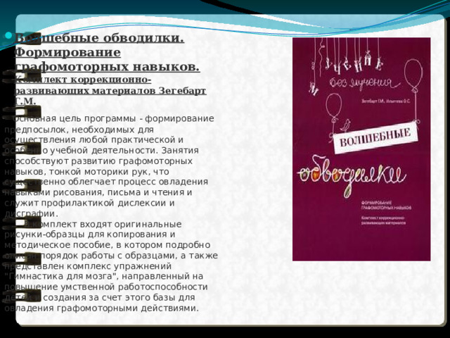 Волшебные обводилки. Формирование графомоторных навыков. Комплект коррекционно-развивающих материалов Зегебарт Г.М.  Основная цель программы - формирование предпосылок, необходимых для осуществления любой практической и особенно учебной деятельности. Занятия способствуют развитию графомоторных навыков, тонкой моторики рук, что существенно облегчает процесс овладения навыками рисования, письма и чтения и служит профилактикой дислексии и дисграфии.   В комплект входят оригинальные рисунки-образцы для копирования и методическое пособие, в котором подробно описан порядок работы с образцами, а также представлен комплекс упражнений 