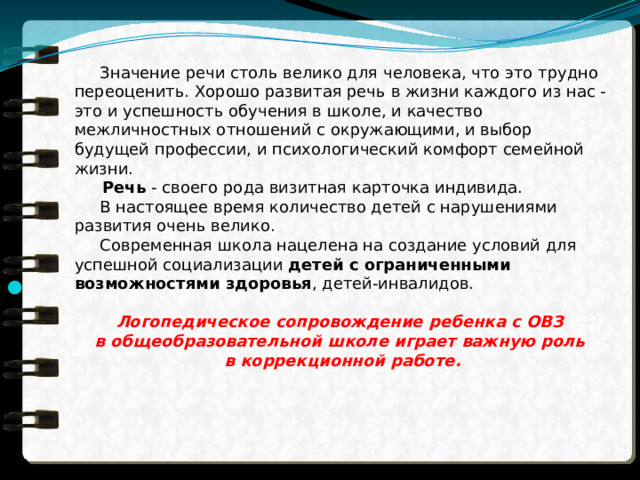  Значение речи столь велико для человека, что это трудно переоценить. Хорошо развитая речь в жизни каждого из нас - это и успешность обучения в школе, и качество межличностных отношений с окружающими, и выбор будущей профессии, и психологический комфорт семейной жизни.  Речь  - своего рода визитная карточка индивида.  В настоящее время количество детей с нарушениями развития очень велико.  Современная школа нацелена на создание условий для успешной социализации  детей с ограниченными возможностями здоровья , детей-инвалидов. Логопедическое сопровождение ребенка с ОВЗ в общеобразовательной школе играет важную роль в коррекционной работе. 