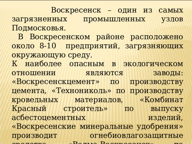  Воскресенск – один из самых загрязненных промышленных узлов Подмосковья.  В Воскресенском районе расположено около 8-10 предприятий, загрязняющих окружающую среду. К наиболее опасным в экологическом отношении являются заводы: «Воскресенскцемент» по производству цемента, «Технониколь» по производству кровельных материалов, «Комбинат Красный строитель» по выпуску асбестоцементных изделий, «Воскресенские минеральные удобрения» производит огнебиовлагозащитные средства, «Волма-Воскресенск» по производству строительных материалов и другие. Они наносят огромный ущерб окружающей среде не только Воскресенского района, но и за его пределами. 