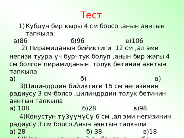 Тест Кубдун бир кыры 4 см болсо .анын аянтын тапкыла. Кубдун бир кыры 4 см болсо .анын аянтын тапкыла.  а)86 б)96 в)106  2) Пирамиданын бийиктиги 12 см ,ал эми негизи туура ү ч бурчтук болуп ,анын бир жагы 4 см болгон пирамиданын толук бетинин аянтын тапкыла а) б) в)  3)Цилиндрдин бийиктиги 15 см негизинин радиусу 3 см болсо ,цилиндрдин толук бетинин аянтын тапкыла а) 108 б)28 в)98  4)Конустун т ү з үү ч ү с ү 6 см ,ал эми негизинин радиусу 3 см болсо.Анын аянтын тапкыла а) 28 б) 38 в)18  5)Шаардын радиусу 3 см болсо .анын бетинин аянтын тапкыла а) 35 б)36 в) 26 