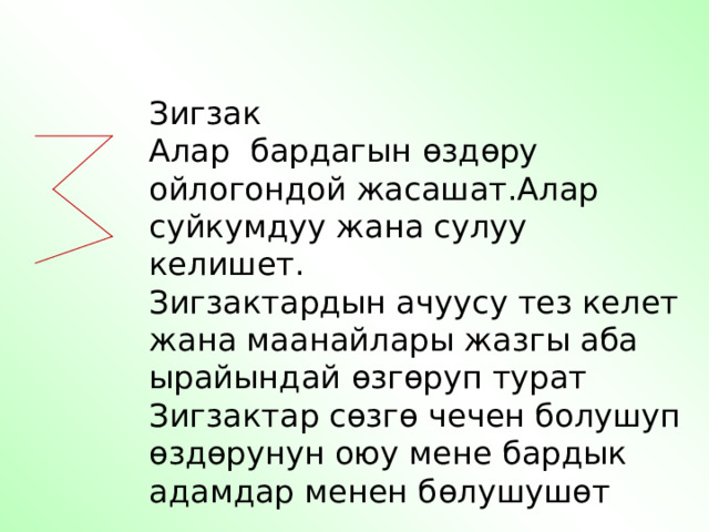 Зигзак Алар бардагын ө зд ө ру ойлогондой жасашат.Алар суйкумдуу жана сулуу келишет. Зигзактардын ачуусу тез келет жана маанайлары жазгы аба ырайындай ө зг ө руп турат Зигзактар с ө зг ө чечен болушуп ө зд ө рунун оюу мене бардык адамдар менен б ө лушуш ө т 