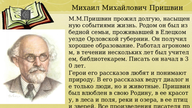 Михаил Михайлович Пришвин М.М.Пришвин прожил долгую, насыщенную событиями жизнь. Родом он был из бедной семьи, проживавшей в Елецком уезде Орловской губернии. Он получил хорошее образование. Работал агрономом, в течении нескольких лет был учителем, библиотекарем. Писать он начал в 30 лет. Герои его рассказов любят и понимают природу. В его рассказах ведут диалог не только люди, но и животные. Пришвин был влюблен в свою Родину, в ее красоту, в леса и поля, реки и озера, в ее птиц и зверей. Все произведения писателя проникнуты большой любовью к природе. 