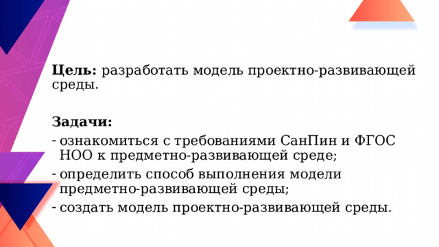 Цель: разработать модель проектно-развивающей среды. Задачи: ознакомиться с требованиями СанПин и ФГОС НОО к предметно-развивающей среде; определить способ выполнения модели предметно-развивающей среды; создать модель проектно-развивающей среды. 