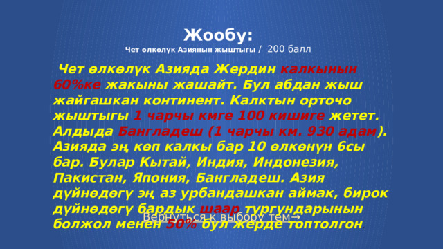 Жообу:  Чет өлкөлүк Азиянын жыштыгы / 200 балл  Чет өлкөлүк Азияда Жердин калкынын 60%ке жакыны жашайт. Бул абдан жыш жайгашкан континент. Калктын орточо жыштыгы 1 чарчы кмге 100 кишиге жетет. Алдыда Бангладеш (1 чарчы км. 930 адам ). Азияда эң көп калкы бар 10 өлкөнүн 6сы бар. Булар Кытай, Индия, Индонезия, Пакистан, Япония, Бангладеш. Азия дүйнөдөгү эң аз урбандашкан аймак, бирок дүйнөдөгү бардык шаар тургундарынын болжол менен 50% бул жерде топтолгон .  Вернуться к выбору тем→  