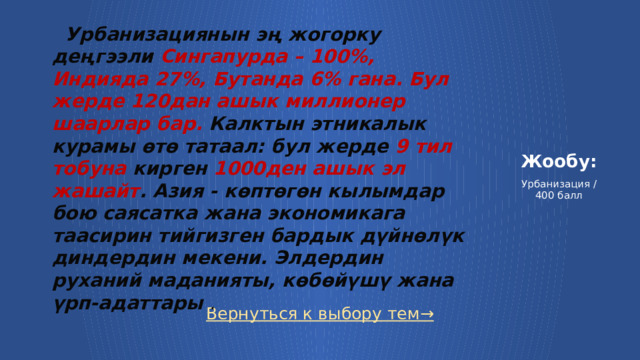  Урбанизациянын эң жогорку деңгээли Сингапурда – 100%, Индияда 27%, Бутанда 6% гана. Бул жерде 120дан ашык миллионер шаарлар бар. Калктын этникалык курамы өтө татаал: бул жерде 9 тил тобуна кирген 1000ден ашык эл жашайт . Азия - көптөгөн кылымдар бою саясатка жана экономикага таасирин тийгизген бардык дүйнөлүк диндердин мекени. Элдердин руханий маданияты, көбөйүшү жана үрп-адаттары .  Жообу:   Урбанизация / 400 балл Вернуться к выбору тем→  