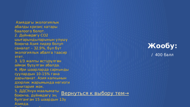  Азиядагы экологиялык абалды кризис катары баалоого болот. 2. Дүйнөдөгү СО2 шығарындыларынын үлүшү боюнча Азия лидер болуп саналат – 32,9%, бул бүт экологиялык абалга таасир этет. 3. 1/3 жалпы өстүрүлгөн аймак бузулган абалда. 4. Ири шаарларда саркынды суулардын 10-15% гана дарыланат. Азия калкынын дээрлик жарымында негизги санитария жок. 5. ДДСУнун маалыматы боюнча, дүйнөдөгү эң булганган 15 шаардын 13ү Азияда. 6. Япония дүйнөнүн жогорку эмиттеринин бири болуп саналат Жообу:   / 400 балл Вернуться к выбору тем→  