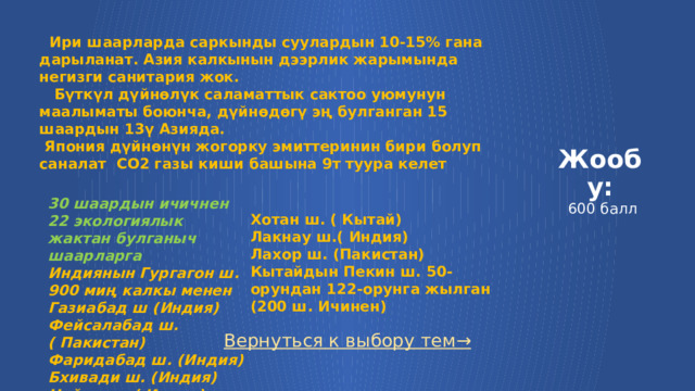  Ири шаарларда саркынды суулардын 10-15% гана дарыланат. Азия калкынын дээрлик жарымында негизги санитария жок.  Бүткүл дүйнөлүк саламаттык сактоо уюмунун маалыматы боюнча, дүйнөдөгү эң булганган 15 шаардын 13ү Азияда.  Япония дүйнөнүн жогорку эмиттеринин бири болуп саналат СО2 газы киши башына 9т туура келет Жообу:  600 балл 30 шаардын ичичнен 22 экологиялык жактан булганыч шаарларга Индиянын Гургагон ш. 900 миң калкы менен Газиабад ш (Индия) Фейсалабад ш. ( Пакистан) Фаридабад ш. (Индия) Бхивади ш. (Индия) Нойда ш. ( Индия) Патна ш. (Индия) Хотан ш. ( Кытай) Лакнау ш.( Индия) Лахор ш. (Пакистан) Кытайдын Пекин ш. 50-орундан 122-орунга жылган (200 ш. Ичинен) Вернуться к выбору тем→  